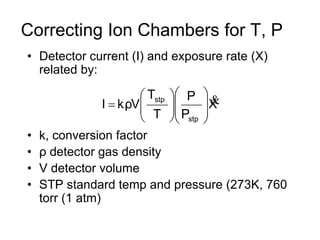 Correcting Ion Chambers for T, P
• Detector current (I) and exposure rate (X)
related by:
• k, conversion factor
• ρ detector gas density
• V detector volume
• STP standard temp and pressure (273K, 760
torr (1 atm)
X
P
P
T
T
VρkI
stp
stp 















 