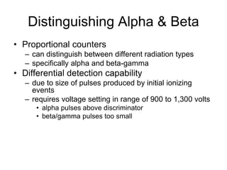 Distinguishing Alpha & Beta
• Proportional counters
– can distinguish between different radiation types
– specifically alpha and beta-gamma
• Differential detection capability
– due to size of pulses produced by initial ionizing
events
– requires voltage setting in range of 900 to 1,300 volts
• alpha pulses above discriminator
• beta/gamma pulses too small
 