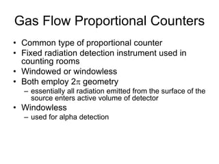 Gas Flow Proportional Counters
• Common type of proportional counter
• Fixed radiation detection instrument used in
counting rooms
• Windowed or windowless
• Both employ 2 geometry
– essentially all radiation emitted from the surface of the
source enters active volume of detector
• Windowless
– used for alpha detection
 
