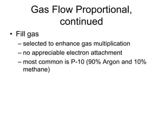 Gas Flow Proportional,
continued
• Fill gas
– selected to enhance gas multiplication
– no appreciable electron attachment
– most common is P-10 (90% Argon and 10%
methane)
 