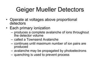Geiger Mueller Detectors
• Operate at voltages above proportional
detectors
• Each primary ionization
– produces a complete avalanche of ions throughout
the detector volume
– called a Townsend Avalanche
– continues until maximum number of ion pairs are
produced
– avalanche may be propagated by photoelectrons
– quenching is used to prevent process
 