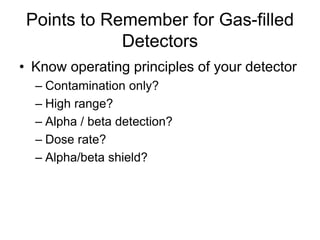 Points to Remember for Gas-filled
Detectors
• Know operating principles of your detector
– Contamination only?
– High range?
– Alpha / beta detection?
– Dose rate?
– Alpha/beta shield?
 