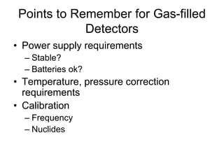 Points to Remember for Gas-filled
Detectors
• Power supply requirements
– Stable?
– Batteries ok?
• Temperature, pressure correction
requirements
• Calibration
– Frequency
– Nuclides
 