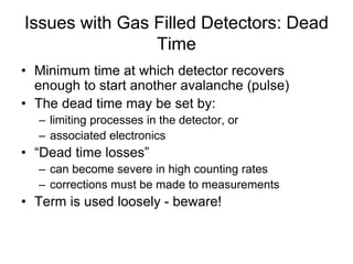 Issues with Gas Filled Detectors: Dead
Time
• Minimum time at which detector recovers
enough to start another avalanche (pulse)
• The dead time may be set by:
– limiting processes in the detector, or
– associated electronics
• “Dead time losses”
– can become severe in high counting rates
– corrections must be made to measurements
• Term is used loosely - beware!
 