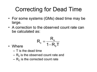 Correcting for Dead Time
• For some systems (GMs) dead time may be
large.
• A correction to the observed count rate can
be calculated as:
• Where
– T is the dead time
– R0 is the observed count rate and
– RC is the corrected count rate
TR1
R
R
0
o
c


 