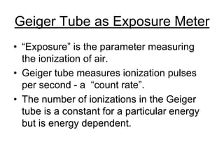 Geiger Tube as Exposure Meter
• “Exposure” is the parameter measuring
the ionization of air.
• Geiger tube measures ionization pulses
per second - a “count rate”.
• The number of ionizations in the Geiger
tube is a constant for a particular energy
but is energy dependent.
 