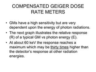 COMPENSATED GEIGER DOSE
RATE METERS
• GMs have a high sensitivity but are very
dependent upon the energy of photon radiations.
• The next graph illustrates the relative response
(R) of a typical GM vs photon energy (E).
• At about 60 keV the response reaches a
maximum which may be thirty times higher than
the detector’s response at other radiation
energies.
 