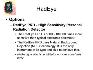 RadEye
• Options
– RadEye PRD - High Sensitivity Personal
Radiation Detector
• The RadEye PRD is 5000 - 100000 times more
sensitive than typical electronic dosimeter.
• The RadEye PRD uses Natural Background
Rejection (NBR) technology. It is the only
instrument of its type and size to achieve this.
• Probably a plastic scintillator – more about this
later
 