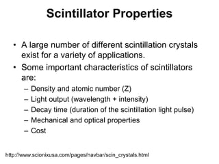 Scintillator Properties
• A large number of different scintillation crystals
exist for a variety of applications.
• Some important characteristics of scintillators
are:
– Density and atomic number (Z)
– Light output (wavelength + intensity)
– Decay time (duration of the scintillation light pulse)
– Mechanical and optical properties
– Cost
http://www.scionixusa.com/pages/navbar/scin_crystals.html
 