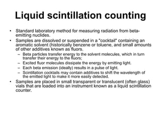 Liquid scintillation counting
• Standard laboratory method for measuring radiation from beta-
emitting nuclides.
• Samples are dissolved or suspended in a "cocktail" containing an
aromatic solvent (historically benzene or toluene, and small amounts
of other additives known as fluors.
– Beta particles transfer energy to the solvent molecules, which in turn
transfer their energy to the fluors;
– Excited fluor molecules dissipate the energy by emitting light.
– Each beta emission (ideally) results in a pulse of light.
– Scintillation cocktails may contain additives to shift the wavelength of
the emitted light to make it more easily detected.
• Samples are placed in small transparent or translucent (often glass)
vials that are loaded into an instrument known as a liquid scintillation
counter.
 