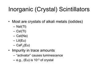 Inorganic (Crystal) Scintillators
• Most are crystals of alkali metals (iodides)
– NaI(Tl)
– CsI(Tl)
– CaI(Na)
– LiI(Eu)
– CaF2(Eu)
• Impurity in trace amounts
– “activator” causes luminescence
– e.g., (Eu) is 10-3 of crystal
 