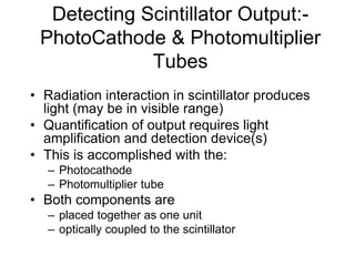 Detecting Scintillator Output:-
PhotoCathode & Photomultiplier
Tubes
• Radiation interaction in scintillator produces
light (may be in visible range)
• Quantification of output requires light
amplification and detection device(s)
• This is accomplished with the:
– Photocathode
– Photomultiplier tube
• Both components are
– placed together as one unit
– optically coupled to the scintillator
 