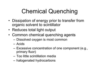 Chemical Quenching
• Dissipation of energy prior to transfer from
organic solvent to scintillator
• Reduces total light output
• Common chemical quenching agents
– Dissolved oxygen is most common
– Acids
– Excessive concentration of one component (e.g.,
primary fluor)
– Too little scintillation media
– halogenated hydrocarbons
 