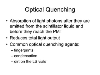 Optical Quenching
• Absorption of light photons after they are
emitted from the scintillator liquid and
before they reach the PMT
• Reduces total light output
• Common optical quenching agents:
– fingerprints
– condensation
– dirt on the LS vials
 