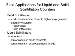 Field Applications for Liquid and Solid
Scintillation Counters
• Solid Scintillators
– in-situ measurement of low to high energy gammas
– laboratory systems
• spectroscopy
• SCA or MCA mode
• Liquid Scintillators
– wipe tests
– contaminants in solids (concrete)
– contaminants in aqueous/organic liquids
 