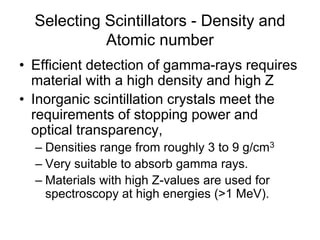 Selecting Scintillators - Density and
Atomic number
• Efficient detection of gamma-rays requires
material with a high density and high Z
• Inorganic scintillation crystals meet the
requirements of stopping power and
optical transparency,
– Densities range from roughly 3 to 9 g/cm3
– Very suitable to absorb gamma rays.
– Materials with high Z-values are used for
spectroscopy at high energies (>1 MeV).
 