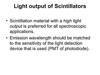 Light output of Scintillators
• Scintillation material with a high light
output is preferred for all spectroscopic
applications.
• Emission wavelength should be matched
to the sensitivity of the light detection
device that is used (PMT of photodiode).
 