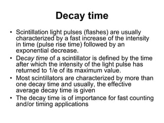 Decay time
• Scintillation light pulses (flashes) are usually
characterized by a fast increase of the intensity
in time (pulse rise time) followed by an
exponential decrease.
• Decay time of a scintillator is defined by the time
after which the intensity of the light pulse has
returned to 1/e of its maximum value.
• Most scintillators are characterized by more than
one decay time and usually, the effective
average decay time is given
• The decay time is of importance for fast counting
and/or timing applications
 