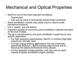 Mechanical and Optical Properties
• NaI(Tl) is one of the most important scintillants.
– Hygroscopic
– Can only be used in hermetically sealed metal containers
• Some scintillation crystals may easily crack or cleave under
mechanical pressure
• CsI is “plastic” and will deform.
• Important aspects of commonly used scintillation materials are listed
on the next 2 slides.
• The list is not exhaustive, and each scintillation crystal has its own
specific application.
– For high resolution spectroscopy, NaI(Tl), or CsI(Na) (high light
output) are normally used.
– For high energy physics applications, the use of bismuth
germanate Bi4Ge3O12 (BGO) crystals (high density and Z)
improves the lateral confinement of the shower.
– For the detection of beta-particles, CaF2(Eu) can be used
instead of plastic scintillators (higher density).
 