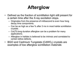 Afterglow
• Defined as the fraction of scintillation light still present for
a certain time after the X-ray excitation stops.
– Originates from the presence of millisecond to even hour long
decay time components.
– Can be as high as a few % after 3 ms in most halide scintillation
crystals .
– CsI(Tl) long duration afterglow can be a problem for many
applications.
– Afterglow in halides is believed to be intrinsic and correlated to
certain lattice defects.
• BGO and Cadmium Tungstate (CdWO4) crystals are
examples of low afterglow scintillation materials
 