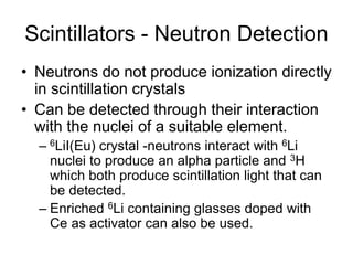 Scintillators - Neutron Detection
• Neutrons do not produce ionization directly
in scintillation crystals
• Can be detected through their interaction
with the nuclei of a suitable element.
– 6LiI(Eu) crystal -neutrons interact with 6Li
nuclei to produce an alpha particle and 3H
which both produce scintillation light that can
be detected.
– Enriched 6Li containing glasses doped with
Ce as activator can also be used.
 