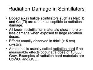 Radiation Damage in Scintillators
• Doped alkali halide scintillators such as NaI(Tl)
and CsI(Tl) are rather susceptible to radiation
damage.
• All known scintillation materials show more or
less damage when exposed to large radiation
doses.
• Effects usually observed in thick (> 5 cm)
crystals.
• A material is usually called radiation hard if no
measurable effects occur at a dose of 10,000
Gray. Examples of radiation hard materials are
CdWO4 and GSO.
 