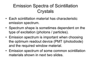 Emission Spectra of Scintillation
Crystals
• Each scintillation material has characteristic
emission spectrum.
• Spectrum shape is sometimes dependent on the
type of excitation (photons / particles).
• Emission spectrum is important when choosing
the optimum readout device (PMT /photodiode)
and the required window material.
• Emission spectrum of some common scintillation
materials shown in next two slides.
 
