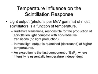 Temperature Influence on the
Scintillation Response
• Light output (photons per MeV gamma) of most
scintillators is a function of temperature.
– Radiative transitions, responsible for the production of
scintillation light compete with non-radiative
transitions (no light production).
– In most light output is quenched (decreased) at higher
temperatures.
– An exception is the fast component of BaF2 where
intensity is essentially temperature independent.
 