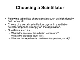 Choosing a Scintillator
• Following table lists characteristics such as high density,
fast decay etc.
• Choice of a certain scintillation crystal in a radiation
detector depends strongly on the application.
• Questions such as :
– What is the energy of the radiation to measure ?
– What is the expected count rate ?
– What are the experimental conditions (temperature, shock)?
 