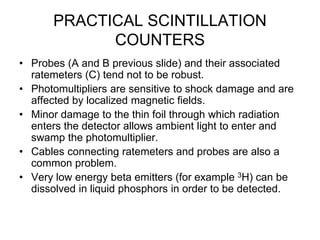 PRACTICAL SCINTILLATION
COUNTERS
• Probes (A and B previous slide) and their associated
ratemeters (C) tend not to be robust.
• Photomultipliers are sensitive to shock damage and are
affected by localized magnetic fields.
• Minor damage to the thin foil through which radiation
enters the detector allows ambient light to enter and
swamp the photomultiplier.
• Cables connecting ratemeters and probes are also a
common problem.
• Very low energy beta emitters (for example 3H) can be
dissolved in liquid phosphors in order to be detected.
 