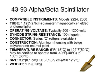 43-93 Alpha/Beta Scintillator
• COMPATIBLE INSTRUMENTS: Models 2224, 2360
• TUBE: 1.125"(2.9cm) diameter magnetically shielded
photomultiplier
• OPERATING VOLTAGE: Typically 500 - 1200 volts
• DYNODE STRING RESISTANCE: 100 megohm
• CONNECTOR: Series “C” (others available )
• CONSTRUCTION: Aluminum housing with beige
polyurethane enamel paint
• TEMPERATURE RANGE: 5°F(-15°C) to 122°F(50°C)
May be certified to operate from -40°F(-40°C) to
150°F(65°C)
• SIZE: 3.2"(8.1 cm)H X 3.5"(8.9 cm)W X 12.2"(31 cm)L
• WEIGHT: 1 lb (0.5kg)
 