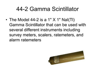 44-2 Gamma Scintillator
• The Model 44-2 is a 1" X 1" NaI(Tl)
Gamma Scintillator that can be used with
several different instruments including
survey meters, scalers, ratemeters, and
alarm ratemeters
 