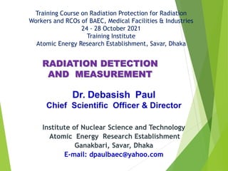Training Course on Radiation Protection for Radiation
Workers and RCOs of BAEC, Medical Facilities & Industries
24 - 28 October 2021
Training Institute
Atomic Energy Research Establishment, Savar, Dhaka
Institute of Nuclear Science and Technology
Atomic Energy Research Establishment
Ganakbari, Savar, Dhaka
E-mail: dpaulbaec@yahoo.com
RADIATION DETECTION
AND MEASUREMENT
 