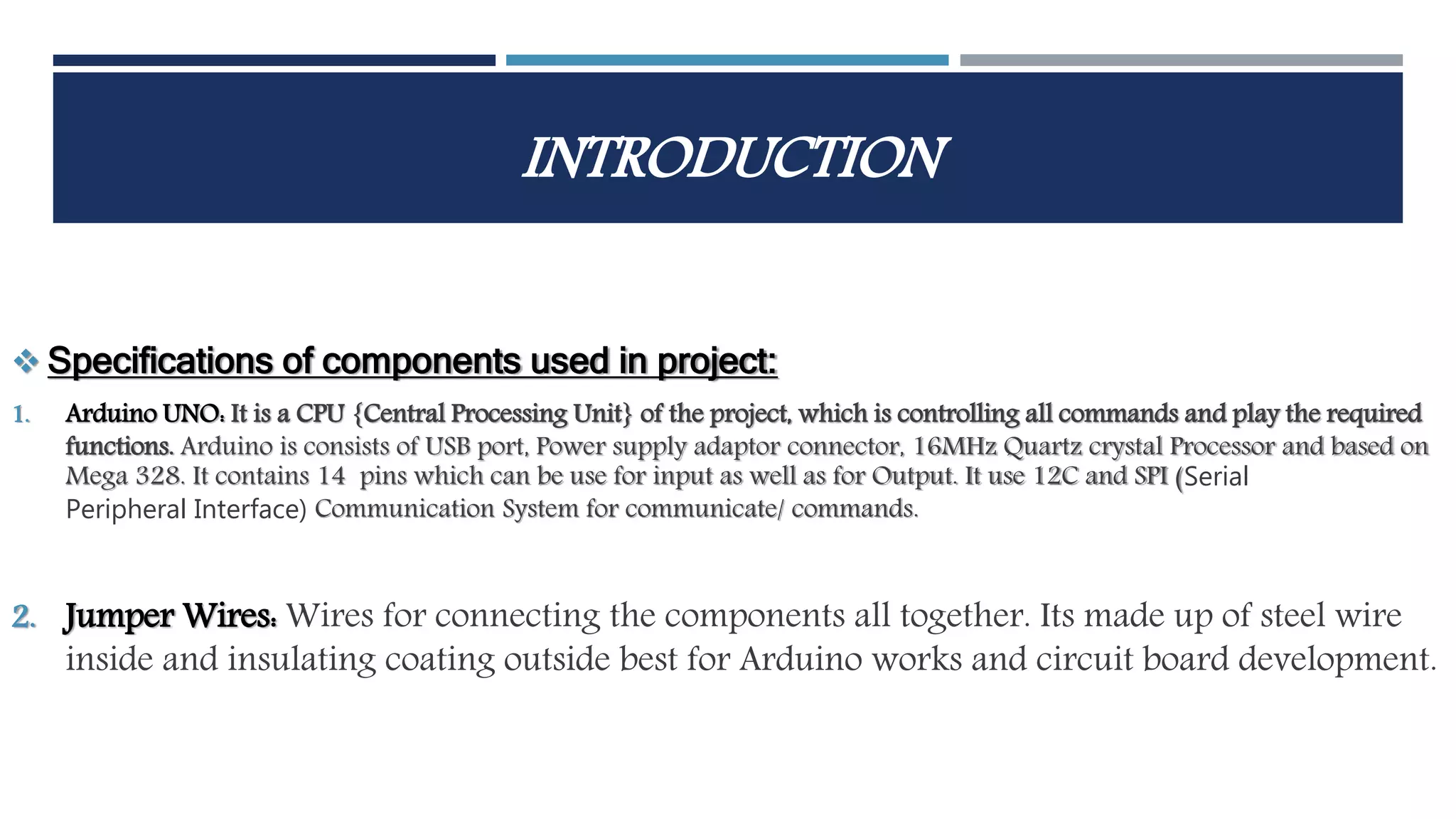 INTRODUCTION
 Specifications of components used in project:
1. Arduino UNO: It is a CPU {Central Processing Unit} of the project, which is controlling all commands and play the required
functions. Arduino is consists of USB port, Power supply adaptor connector, 16MHz Quartz crystal Processor and based on
Mega 328. It contains 14 pins which can be use for input as well as for Output. It use 12C and SPI (Serial
Peripheral Interface) Communication System for communicate/ commands.
2. Jumper Wires: Wires for connecting the components all together. Its made up of steel wire
inside and insulating coating outside best for Arduino works and circuit board development.
 