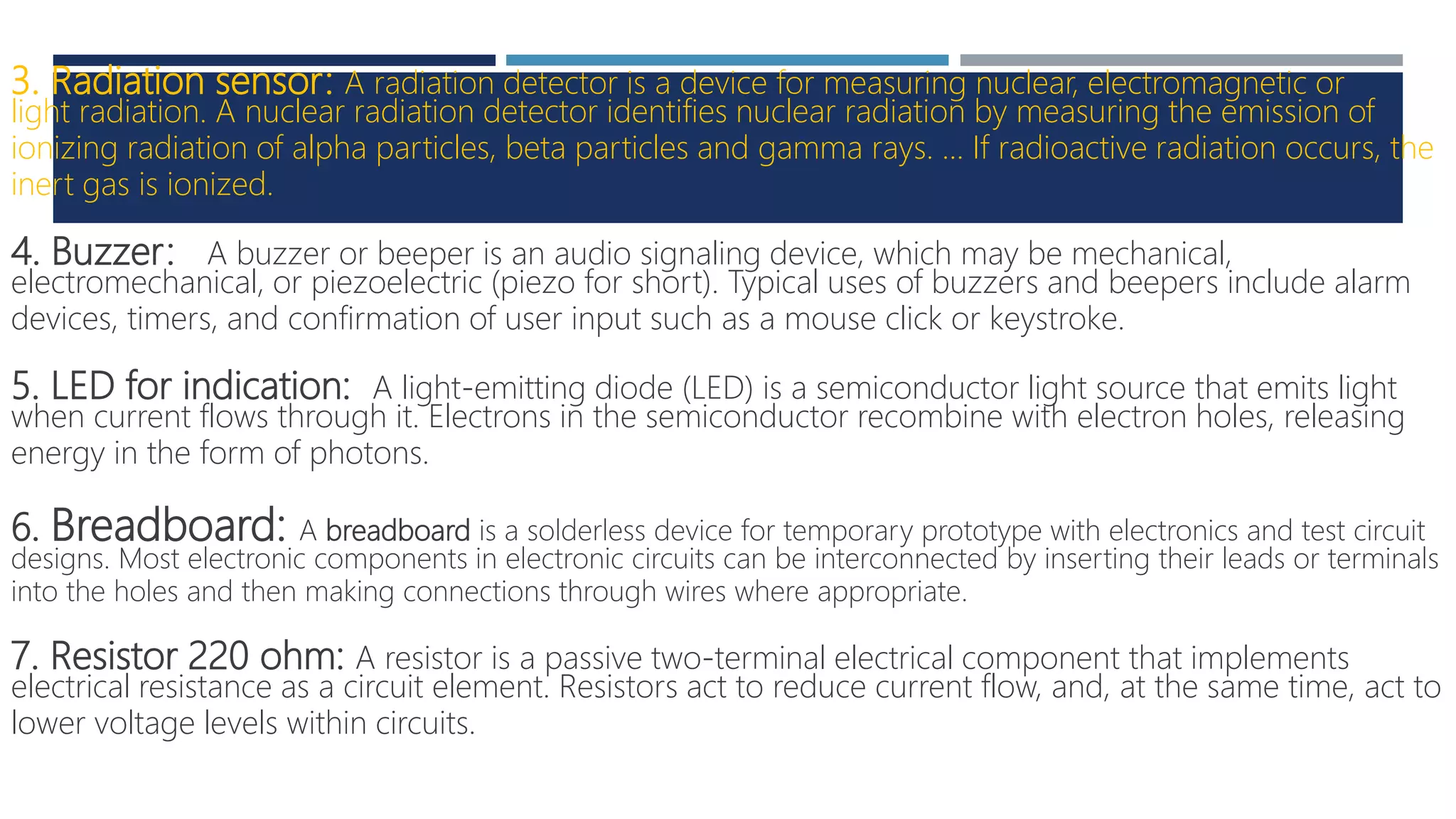 3. Radiation sensor: A radiation detector is a device for measuring nuclear, electromagnetic or
light radiation. A nuclear radiation detector identifies nuclear radiation by measuring the emission of
ionizing radiation of alpha particles, beta particles and gamma rays. ... If radioactive radiation occurs, the
inert gas is ionized.
4. Buzzer: A buzzer or beeper is an audio signaling device, which may be mechanical,
electromechanical, or piezoelectric (piezo for short). Typical uses of buzzers and beepers include alarm
devices, timers, and confirmation of user input such as a mouse click or keystroke.
5. LED for indication: A light-emitting diode (LED) is a semiconductor light source that emits light
when current flows through it. Electrons in the semiconductor recombine with electron holes, releasing
energy in the form of photons.
6. Breadboard: A breadboard is a solderless device for temporary prototype with electronics and test circuit
designs. Most electronic components in electronic circuits can be interconnected by inserting their leads or terminals
into the holes and then making connections through wires where appropriate.
7. Resistor 220 ohm: A resistor is a passive two-terminal electrical component that implements
electrical resistance as a circuit element. Resistors act to reduce current flow, and, at the same time, act to
lower voltage levels within circuits.
 