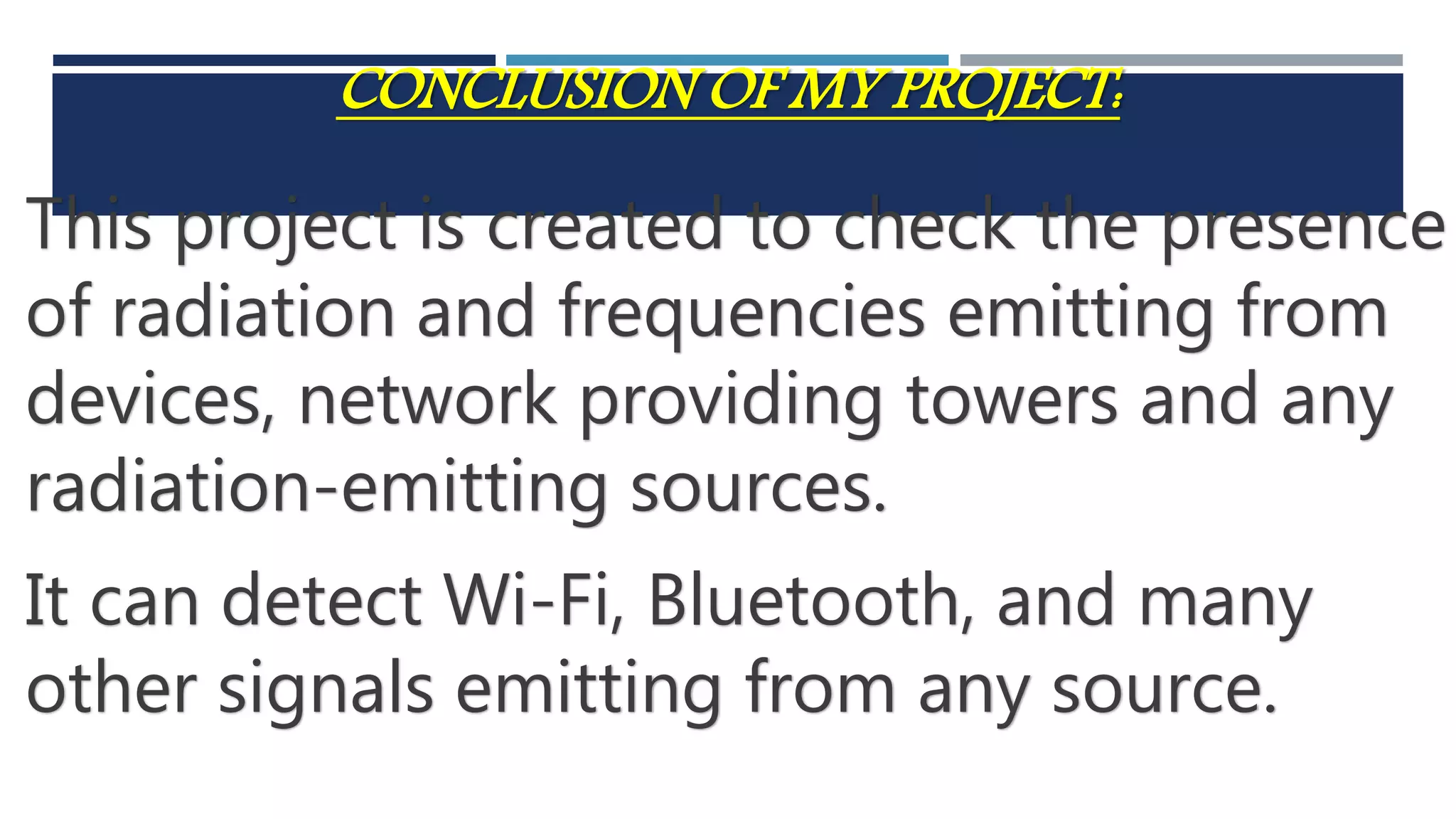 CONCLUSION OF MY PROJECT:
This project is created to check the presence
of radiation and frequencies emitting from
devices, network providing towers and any
radiation-emitting sources.
It can detect Wi-Fi, Bluetooth, and many
other signals emitting from any source.
 