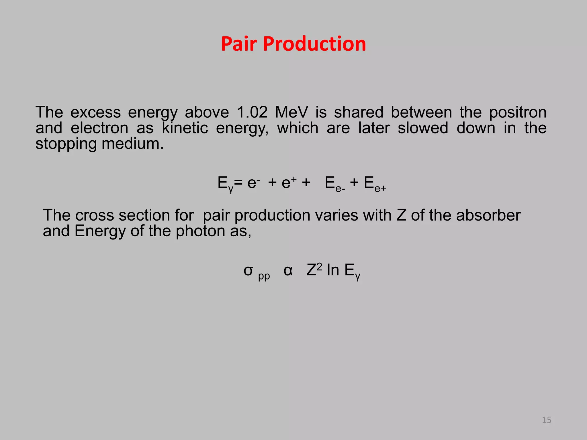 Pair Production

The excess energy above 1.02 MeV is shared between the positron
and electron as kinetic energy, which are later slowed down in the
stopping medium.

                        Eγ= e- + e+ + Ee- + Ee+
The cross section for pair production varies with Z of the absorber
and Energy of the photon as,

                            σ pp α Z2 ln Eγ




                                                                      15
 