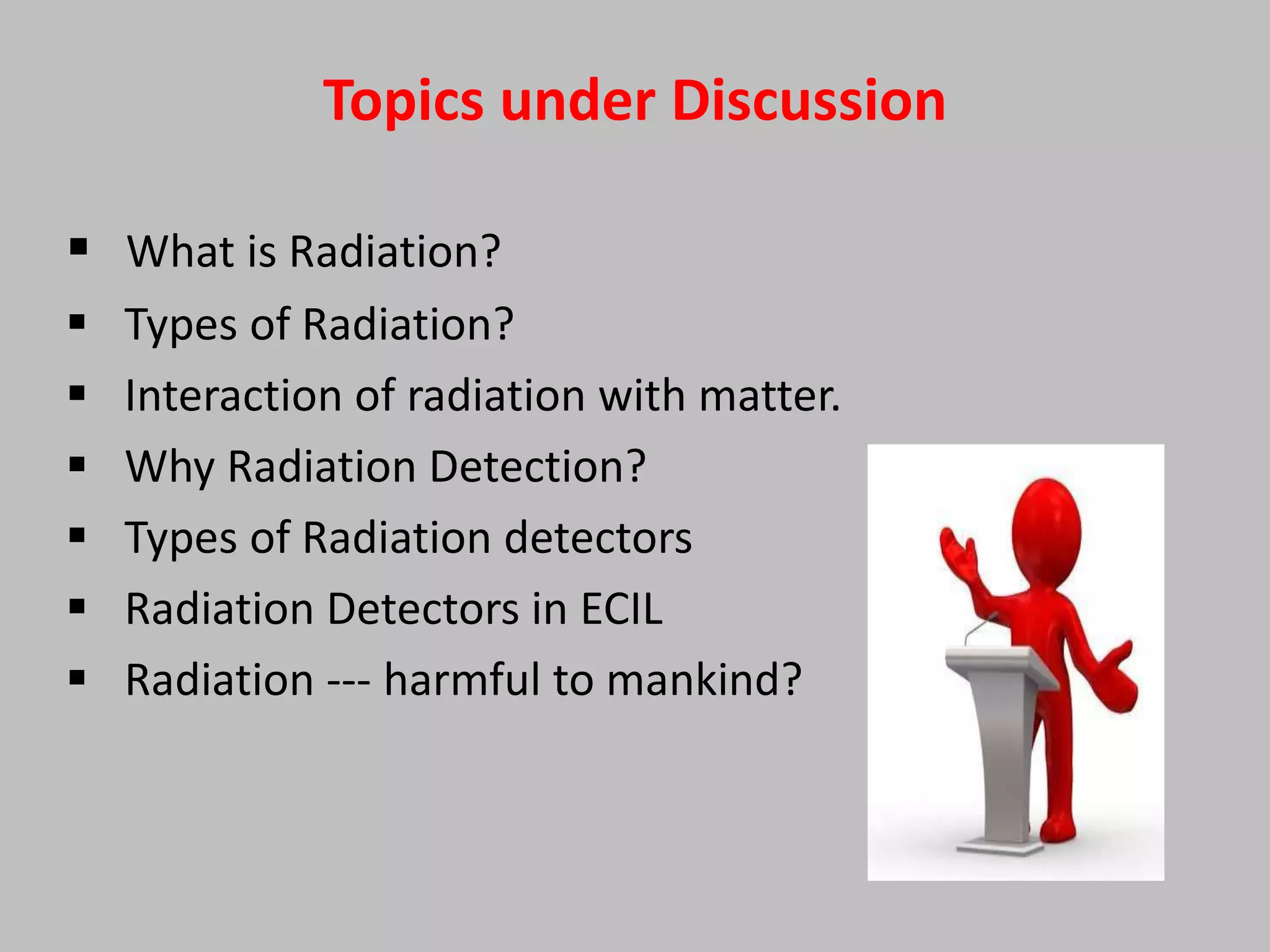Topics under Discussion

 What is Radiation?
   Types of Radiation?
   Interaction of radiation with matter.
   Why Radiation Detection?
   Types of Radiation detectors
   Radiation Detectors in ECIL
   Radiation --- harmful to mankind?
 