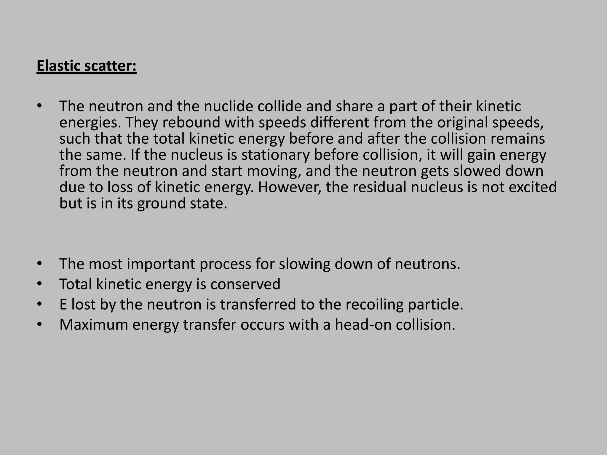 Elastic scatter:

• The neutron and the nuclide collide and share a part of their kinetic
  energies. They rebound with speeds different from the original speeds,
  such that the total kinetic energy before and after the collision remains
  the same. If the nucleus is stationary before collision, it will gain energy
  from the neutron and start moving, and the neutron gets slowed down
  due to loss of kinetic energy. However, the residual nucleus is not excited
  but is in its ground state.


•   The most important process for slowing down of neutrons.
•   Total kinetic energy is conserved
•   E lost by the neutron is transferred to the recoiling particle.
•   Maximum energy transfer occurs with a head-on collision.
 