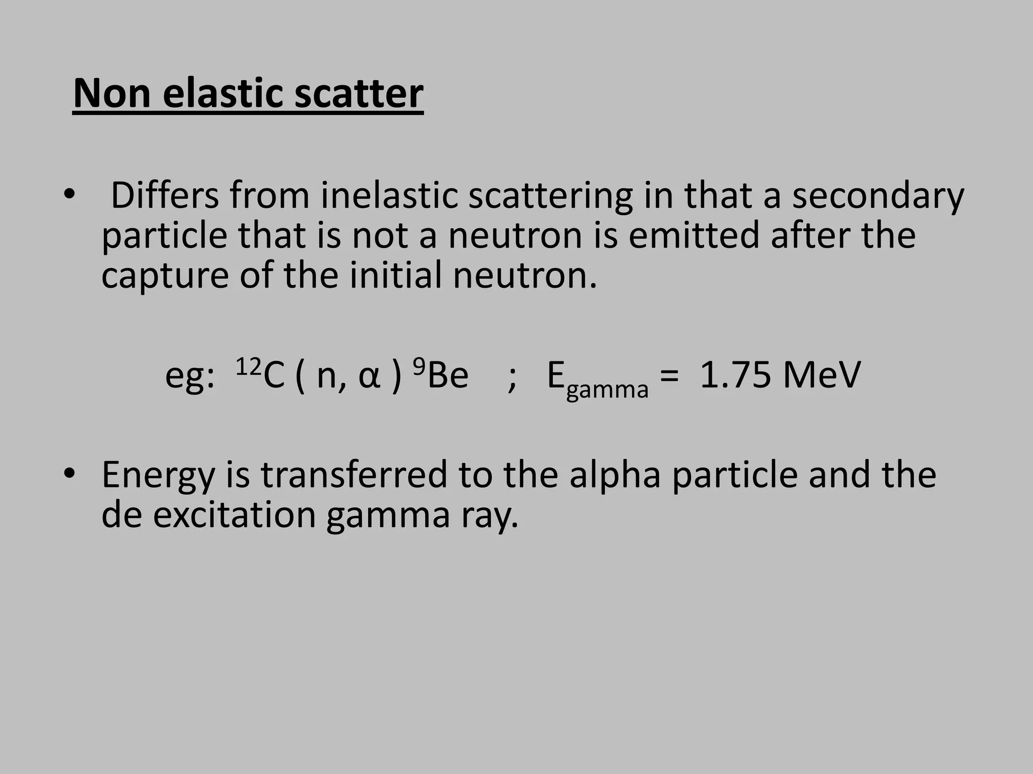 Non elastic scatter

• Differs from inelastic scattering in that a secondary
  particle that is not a neutron is emitted after the
  capture of the initial neutron.

      eg:   12C   ( n, α ) 9Be ; Egamma = 1.75 MeV

• Energy is transferred to the alpha particle and the
  de excitation gamma ray.
 