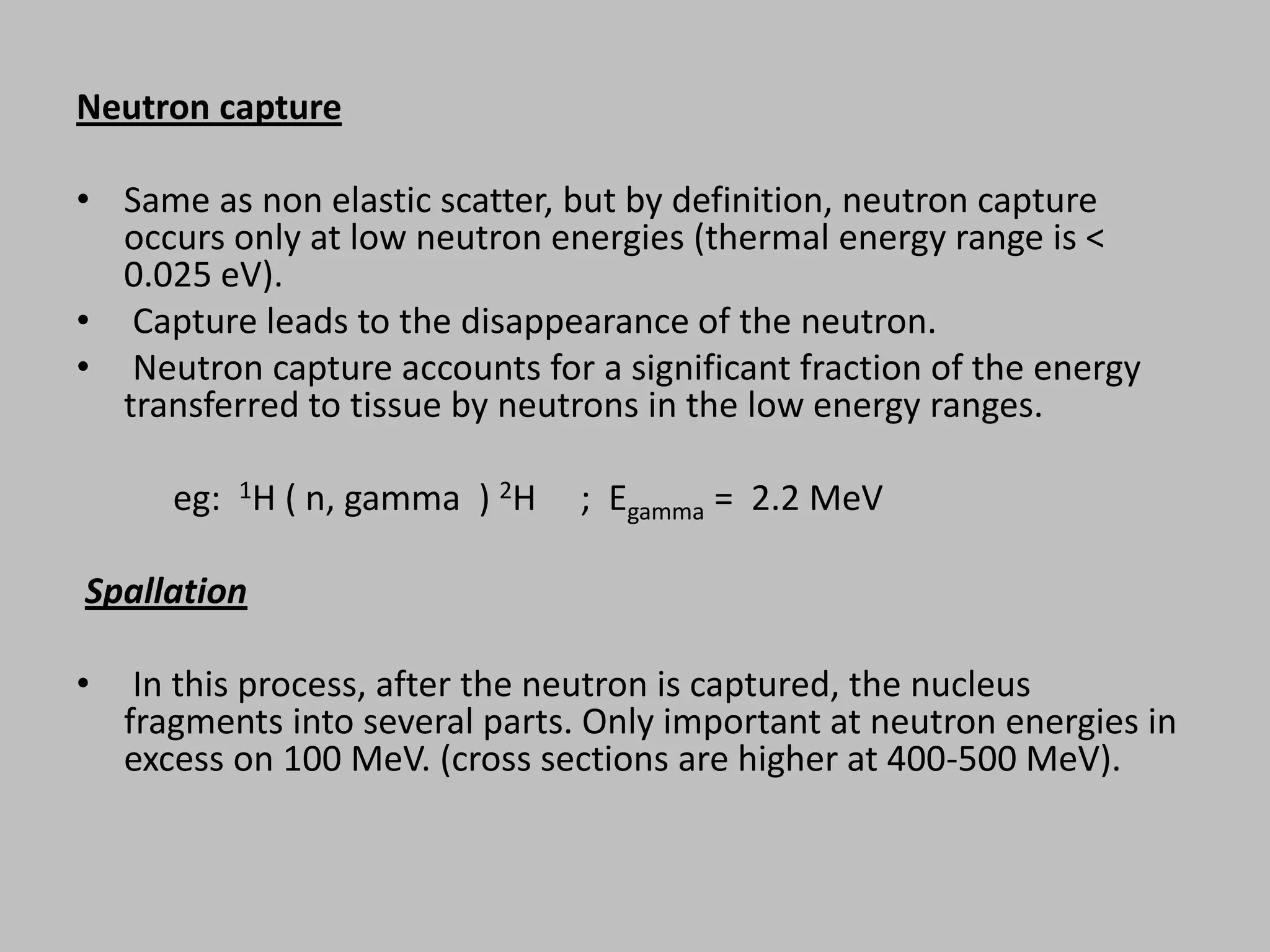 Neutron capture

• Same as non elastic scatter, but by definition, neutron capture
  occurs only at low neutron energies (thermal energy range is <
  0.025 eV).
• Capture leads to the disappearance of the neutron.
• Neutron capture accounts for a significant fraction of the energy
  transferred to tissue by neutrons in the low energy ranges.

       eg: 1H ( n, gamma ) 2H    ; Egamma = 2.2 MeV

Spallation

•    In this process, after the neutron is captured, the nucleus
    fragments into several parts. Only important at neutron energies in
    excess on 100 MeV. (cross sections are higher at 400-500 MeV).
 