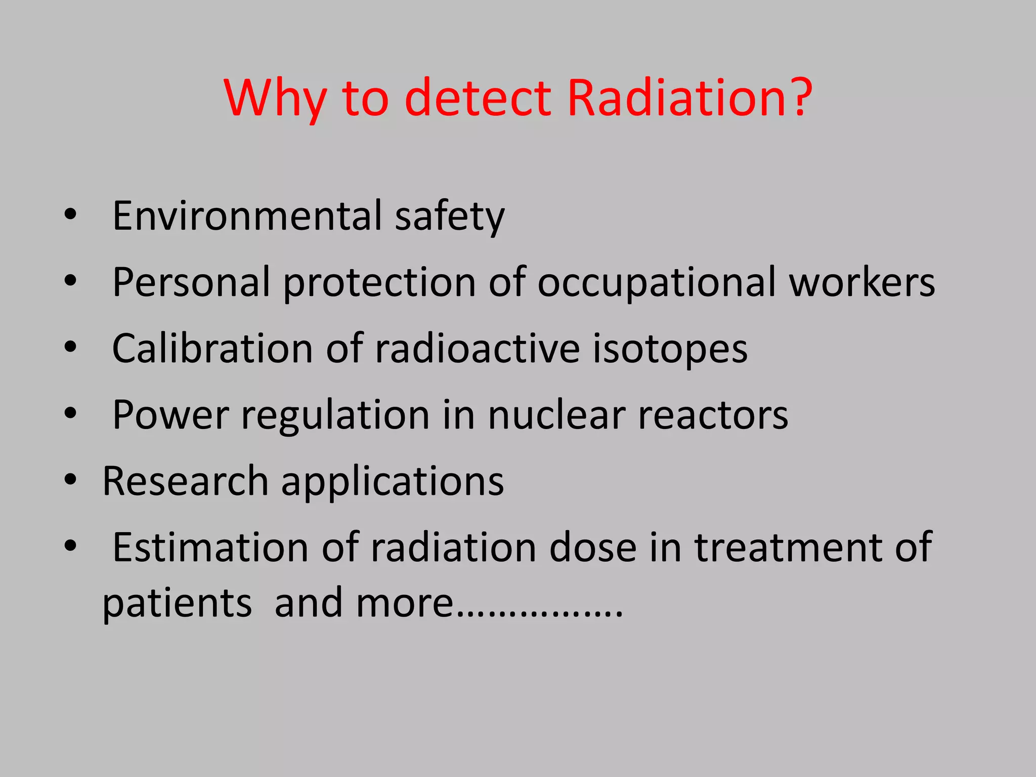 Why to detect Radiation?
•   Environmental safety
•   Personal protection of occupational workers
•   Calibration of radioactive isotopes
•   Power regulation in nuclear reactors
•   Research applications
•   Estimation of radiation dose in treatment of
    patients and more…………….
 