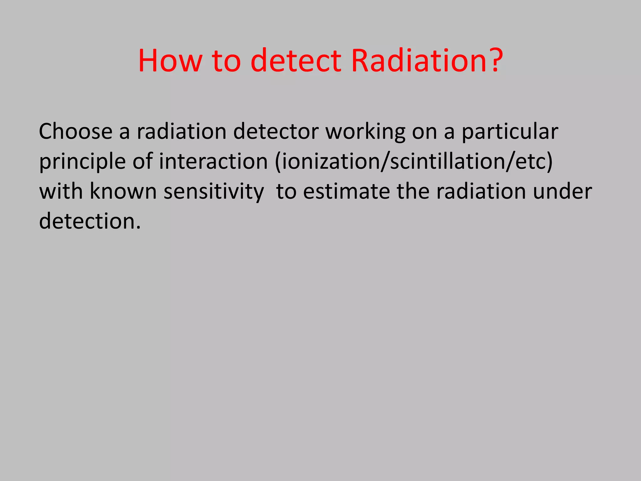 How to detect Radiation?
Choose a radiation detector working on a particular
principle of interaction (ionization/scintillation/etc)
with known sensitivity to estimate the radiation under
detection.
 