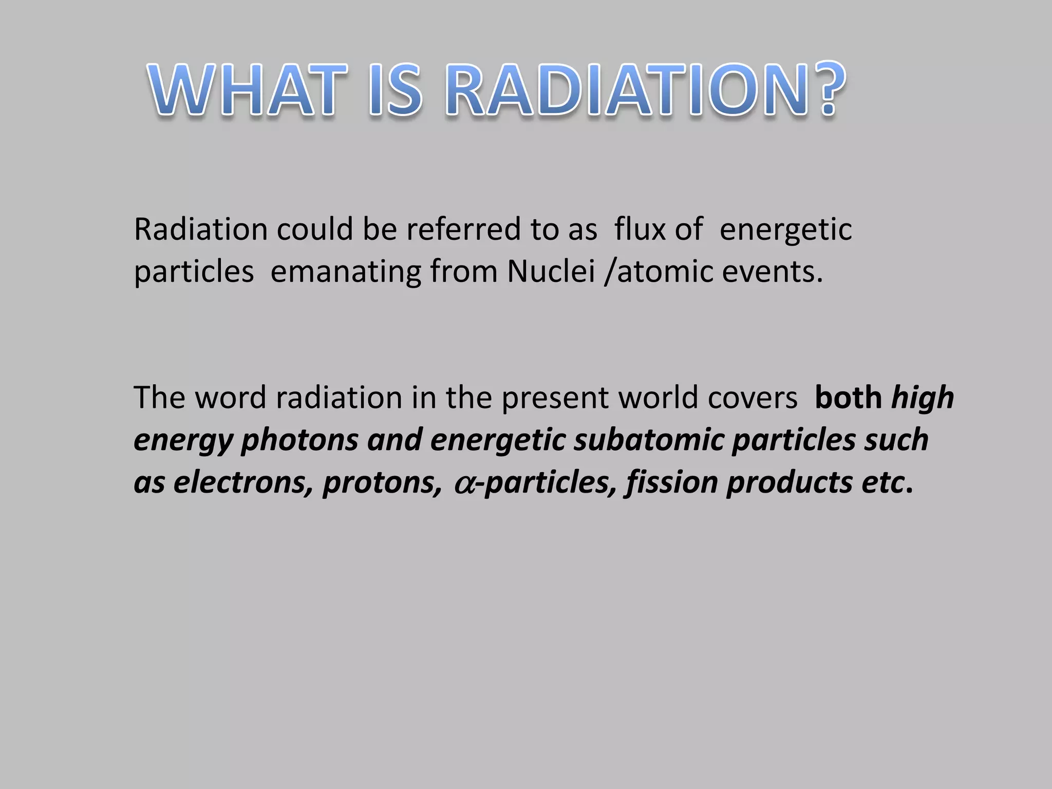 Radiation could be referred to as flux of energetic
particles emanating from Nuclei /atomic events.


The word radiation in the present world covers both high
energy photons and energetic subatomic particles such
as electrons, protons, -particles, fission products etc.
 