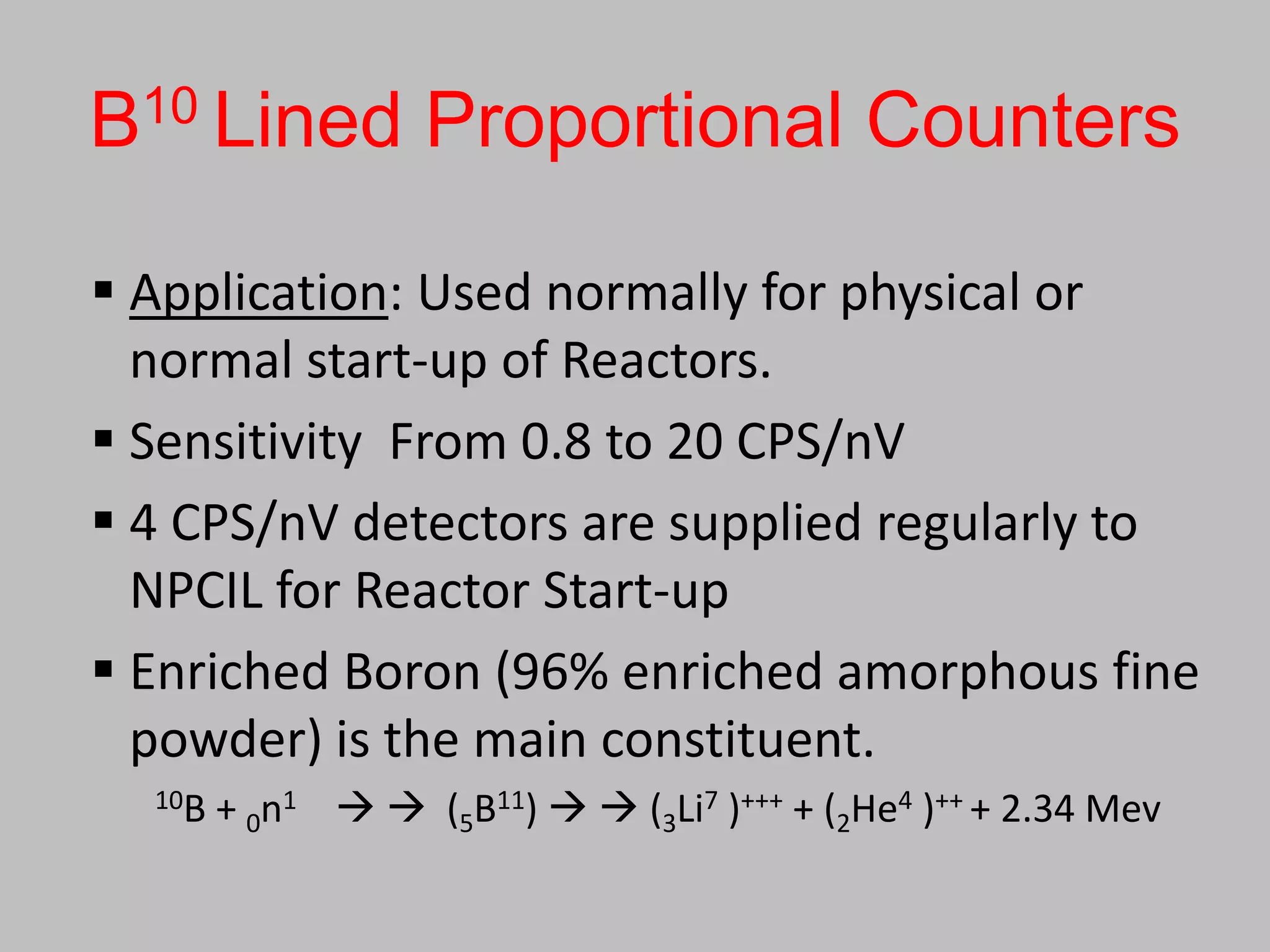 B10 Lined Proportional Counters

 Application: Used normally for physical or
  normal start-up of Reactors.
 Sensitivity From 0.8 to 20 CPS/nV
 4 CPS/nV detectors are supplied regularly to
  NPCIL for Reactor Start-up
 Enriched Boron (96% enriched amorphous fine
  powder) is the main constituent.
  10B   + 0n1   (5B11)   (3Li7 )+++ + (2He4 )++ + 2.34 Mev
 