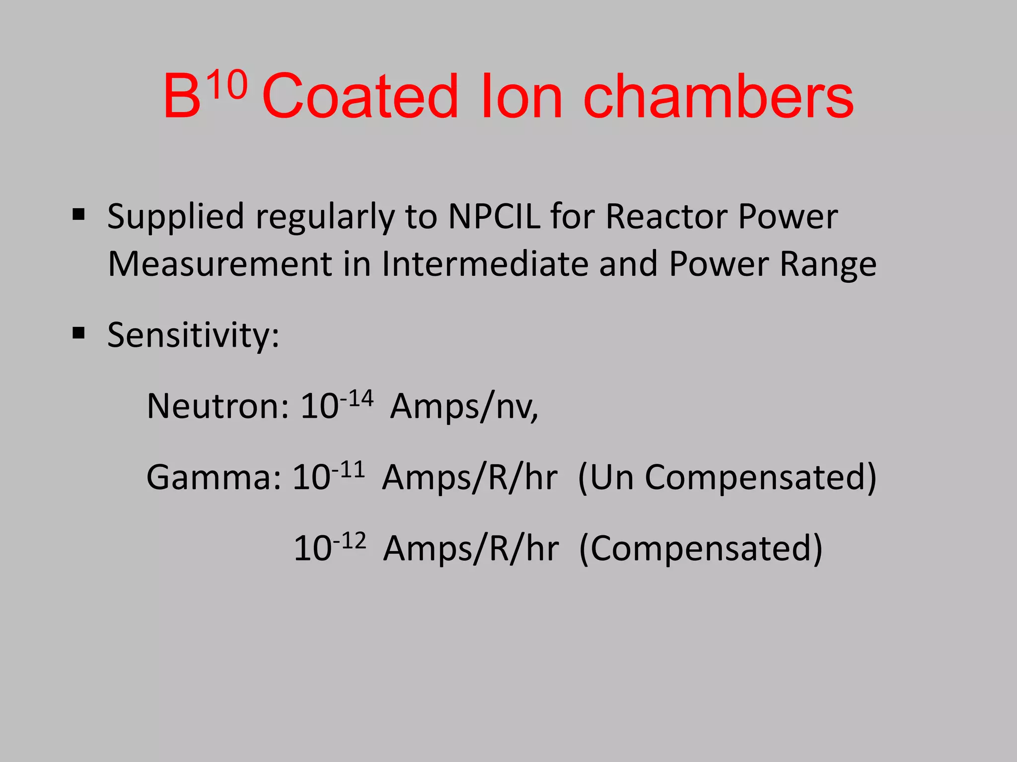 B10 Coated Ion chambers
 Supplied regularly to NPCIL for Reactor Power
  Measurement in Intermediate and Power Range
 Sensitivity:
     Neutron: 10-14 Amps/nv,
     Gamma: 10-11 Amps/R/hr (Un Compensated)
                 10-12 Amps/R/hr (Compensated)
 