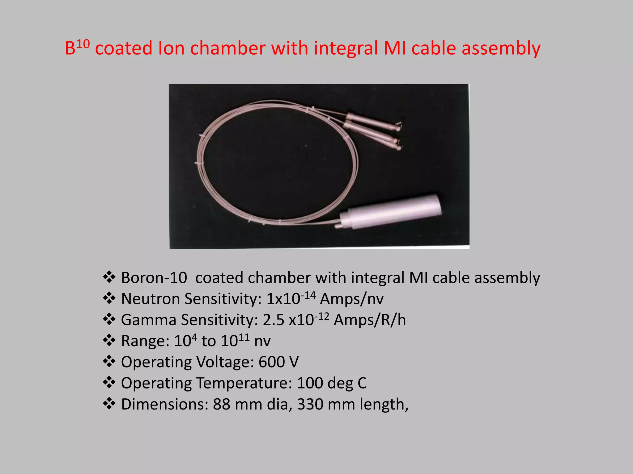 B10 coated Ion chamber with integral MI cable assembly




     Boron-10 coated chamber with integral MI cable assembly
     Neutron Sensitivity: 1x10-14 Amps/nv
     Gamma Sensitivity: 2.5 x10-12 Amps/R/h
     Range: 104 to 1011 nv
     Operating Voltage: 600 V
     Operating Temperature: 100 deg C
     Dimensions: 88 mm dia, 330 mm length,
 
