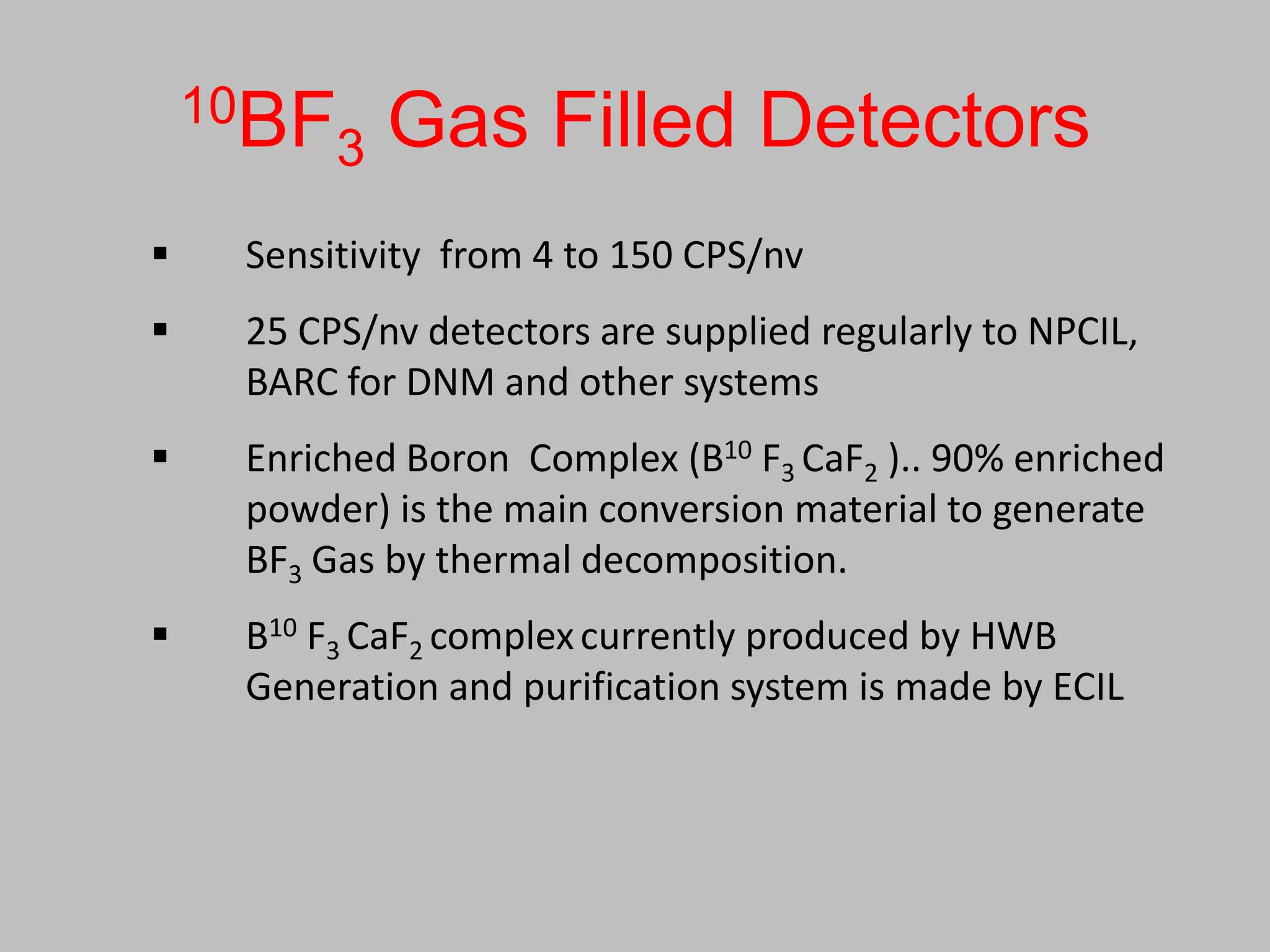 10BF     Gas Filled Detectors
        3
    Sensitivity from 4 to 150 CPS/nv
    25 CPS/nv detectors are supplied regularly to NPCIL,
     BARC for DNM and other systems
    Enriched Boron Complex (B10 F3 CaF2 ).. 90% enriched
     powder) is the main conversion material to generate
     BF3 Gas by thermal decomposition.
    B10 F3 CaF2 complex currently produced by HWB
     Generation and purification system is made by ECIL
 