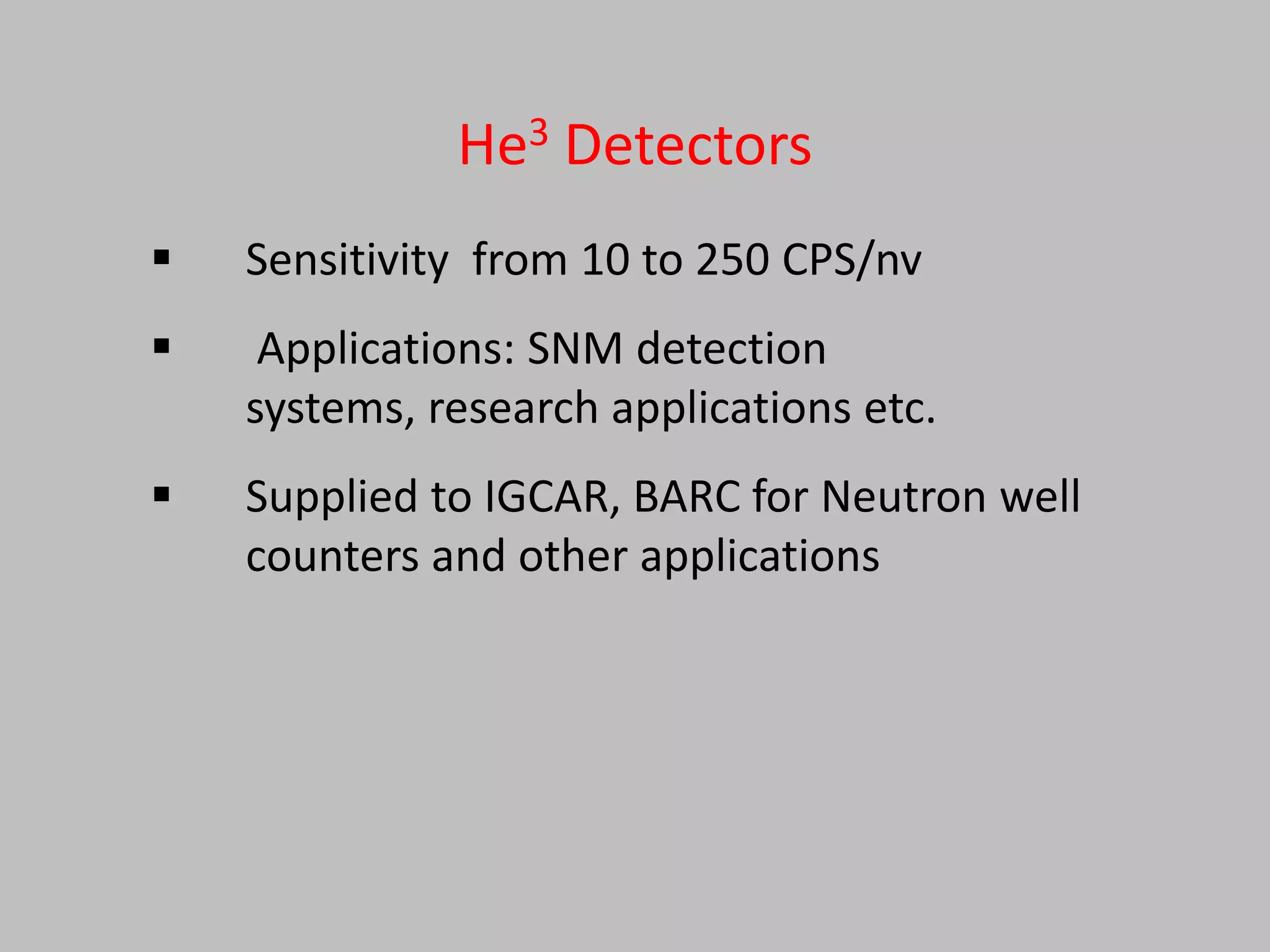 He3 Detectors
   Sensitivity from 10 to 250 CPS/nv
    Applications: SNM detection
    systems, research applications etc.
   Supplied to IGCAR, BARC for Neutron well
    counters and other applications
 