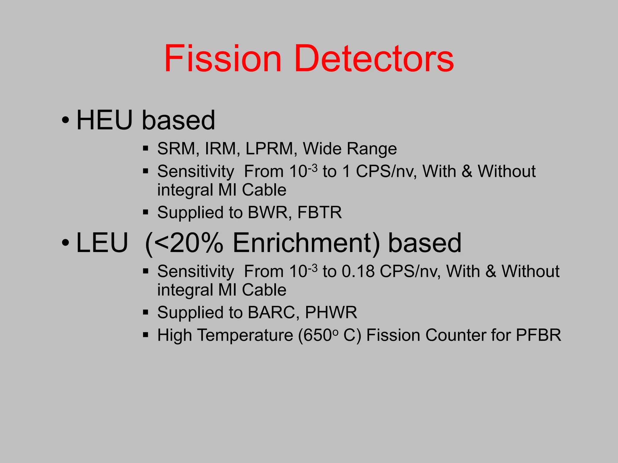 Fission Detectors
• HEU based
      SRM, IRM, LPRM, Wide Range
      Sensitivity From 10-3 to 1 CPS/nv, With & Without
       integral MI Cable
      Supplied to BWR, FBTR
• LEU (<20% Enrichment) based
      Sensitivity From 10-3 to 0.18 CPS/nv, With & Without
       integral MI Cable
      Supplied to BARC, PHWR
      High Temperature (650o C) Fission Counter for PFBR
 